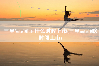 三星Note10Lite什么时候上市(三星note10啥时候上市)