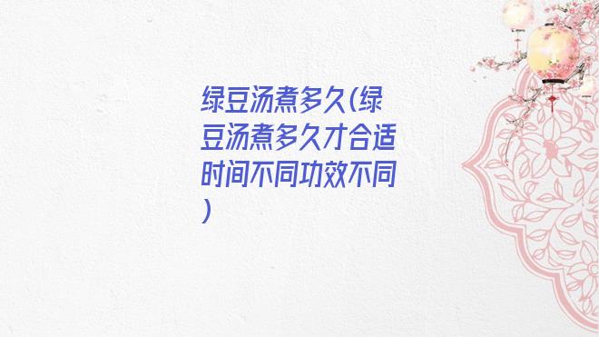 绿豆汤煮多久(绿豆汤煮多久才合适时间不同功效不同)