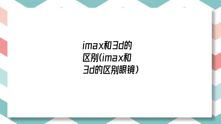 imax和3d的区别(imax和3d的区别眼镜)