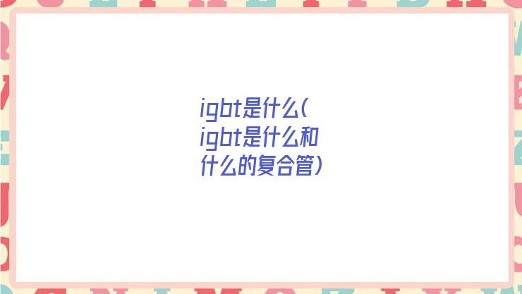 igbt是什么(igbt是什么和什么的复合管)