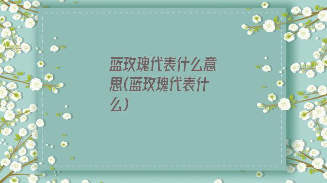 蓝玫瑰代表什么意思(蓝玫瑰代表什么)