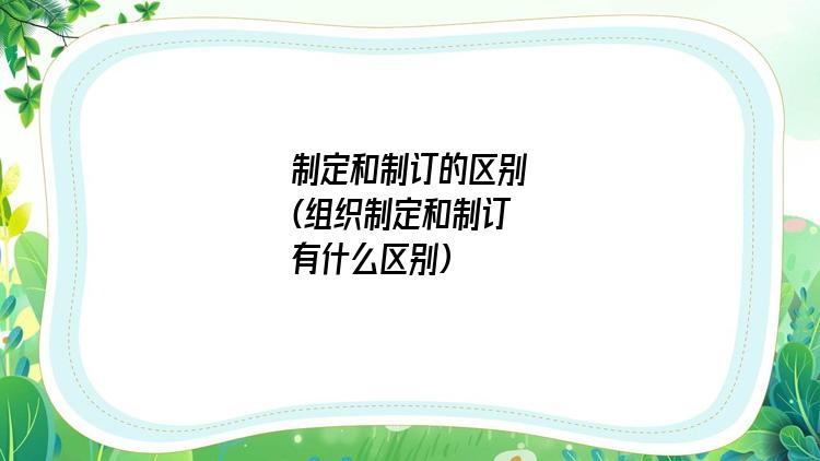 制定和制订的区别(组织制定和制订有什么区别)