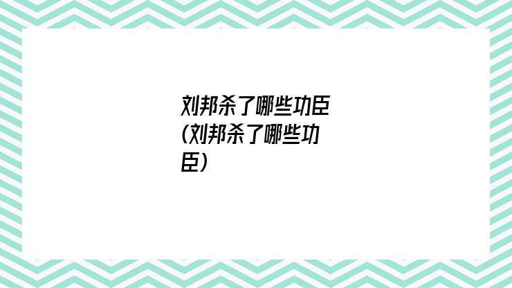 刘邦杀了哪些功臣(刘邦杀了哪些功臣)