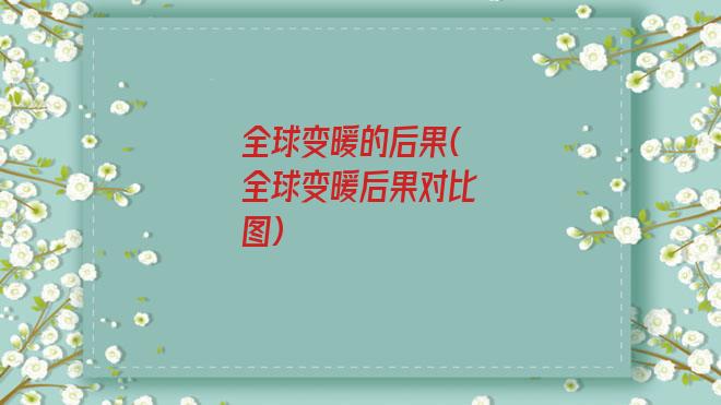 全球变暖的后果(全球变暖后果对比图)