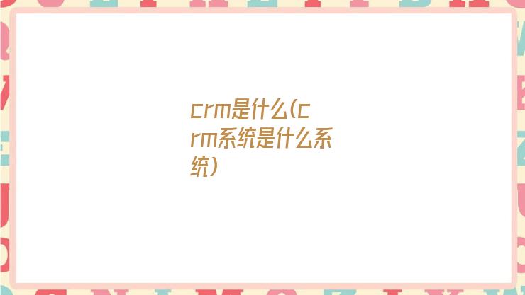 crm是什么(crm系统是什么系统)