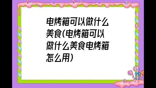 电烤箱可以做什么美食(电烤箱可以做什么美食电烤箱怎么用)