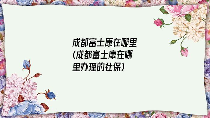 成都富士康在哪里(成都富士康在哪里办理的社保)