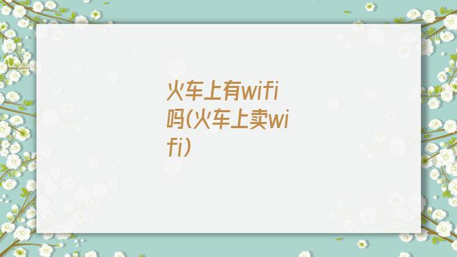 火车上有wifi吗(火车上卖wifi)