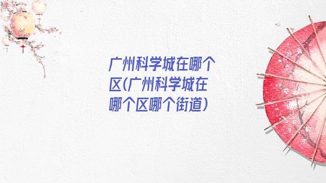 广州科学城在哪个区(广州科学城在哪个区哪个街道)