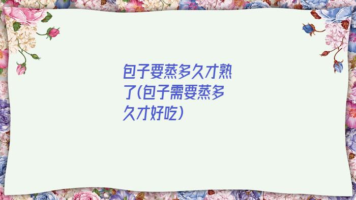 包子要蒸多久才熟了(包子需要蒸多久才好吃)