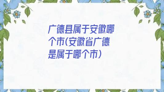 广德县属于安徽哪个市(安徽省广德是属于哪个市)