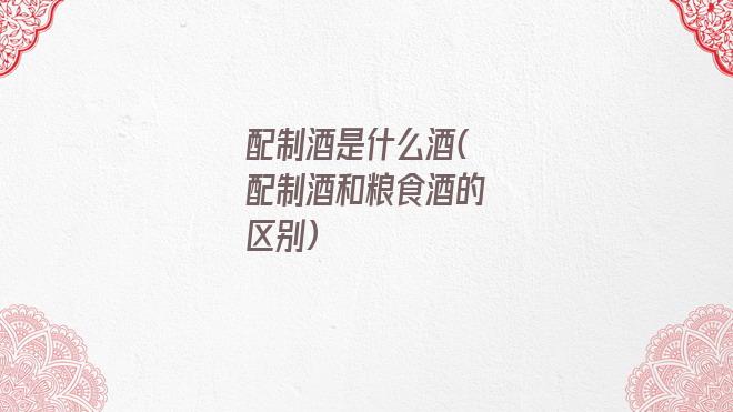 配制酒是什么酒(配制酒和粮食酒的区别)
