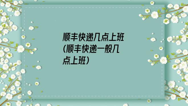 顺丰快递几点上班(顺丰快递一般几点上班)