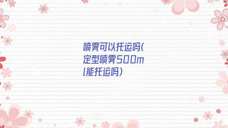 喷雾可以托运吗(定型喷雾500ml能托运吗)