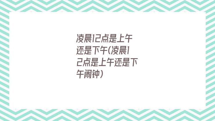 凌晨12点是上午还是下午(凌晨12点是上午还是下午闹钟)