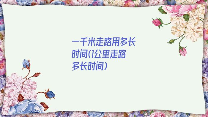一千米走路用多长时间(1公里走路多长时间)