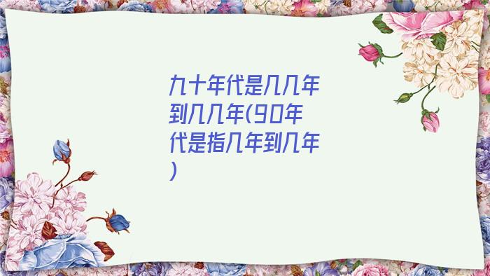 九十年代是几几年到几几年(90年代是指几年到几年)