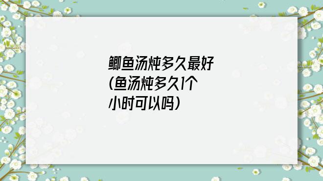 鲫鱼汤炖多久最好(鱼汤炖多久1个小时可以吗)