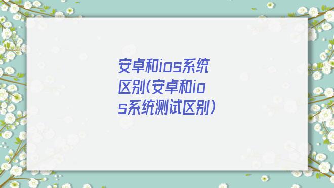 安卓和ios系统区别(安卓和ios系统测试区别)