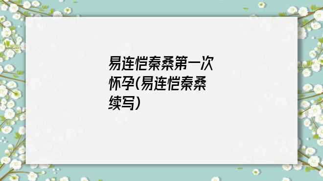 易连恺秦桑第一次怀孕(易连恺秦桑续写)