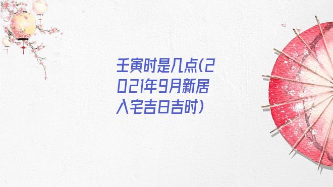 壬寅时是几点(2021年9月新居入宅吉日吉时)