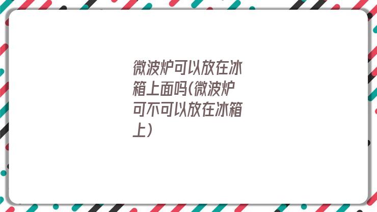 微波炉可以放在冰箱上面吗(微波炉可不可以放在冰箱上)