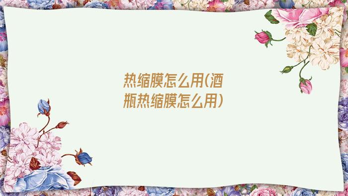 热缩膜怎么用(酒瓶热缩膜怎么用)