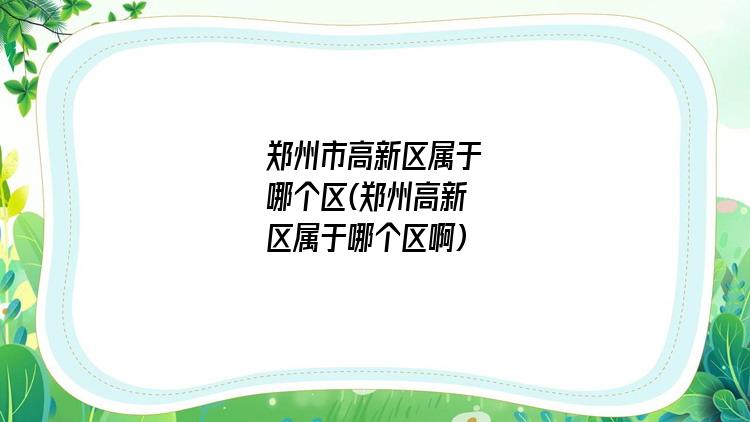 郑州市高新区属于哪个区(郑州高新区属于哪个区啊)