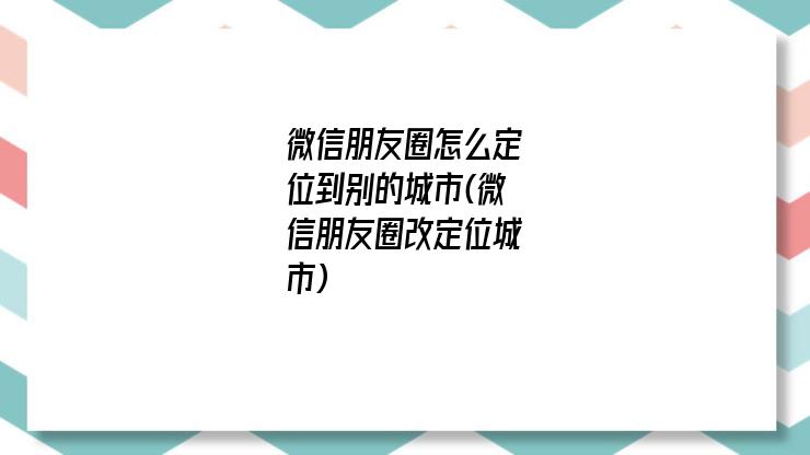 微信朋友圈怎么定位到别的城市(微信朋友圈改定位城市)