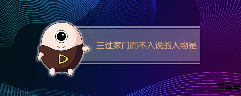 三过家门而不入说的人物是(三过家门而不入主人公是谁)