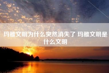 玛雅文明为什么突然消失了 玛雅文明是什么文明 玛雅文明为什么突然消失了 玛雅文明是什么文明