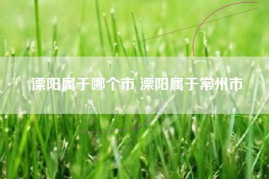 溧阳属于哪个市 溧阳属于常州市 溧阳属于哪个市 溧阳属于常州市