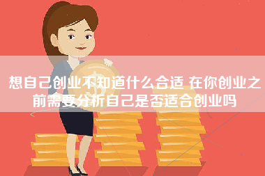 想自己创业不知道什么合适 在你创业之前需要分析自己是否适合创业吗