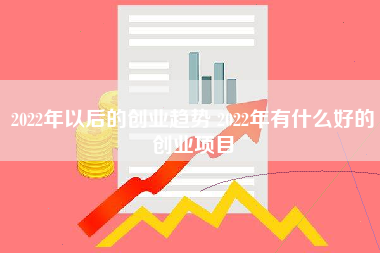 2022年以后的创业趋势 2022年有什么好的创业项目