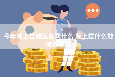 今年晚上摆摊适合卖什么 晚上摆什么地摊最赚钱