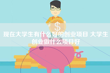 现在大学生有什么好的创业项目 大学生创业做什么项目好