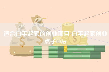 适合白手起家的创业项目 白手起家创业点子00后