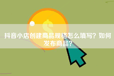 抖音小店创建商品规格怎么填写？如何发布商品？