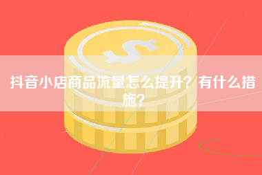 抖音小店商品流量怎么提升？有什么措施？