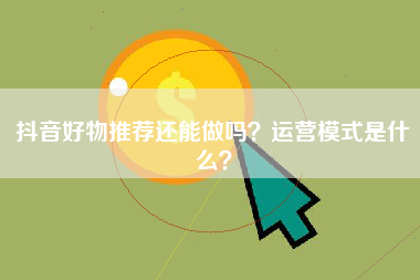 抖音好物推荐还能做吗？运营模式是什么？