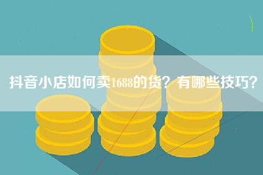 抖音小店如何卖1688的货？有哪些技巧？