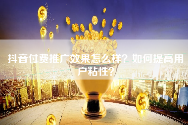 抖音付费推广效果怎么样？如何提高用户粘性？