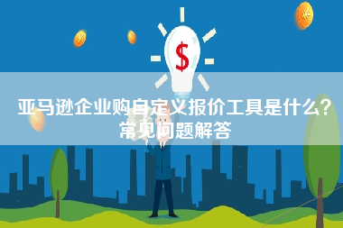 亚马逊企业购自定义报价工具是什么？常见问题解答