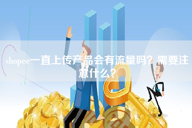 shopee一直上传产品会有流量吗？需要注意什么？
