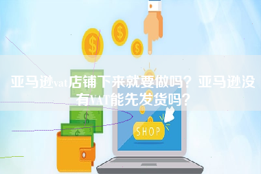 亚马逊vat店铺下来就要做吗？亚马逊没有VAT能先发货吗？