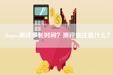 shopee测评多长时间？测评需注意什么？