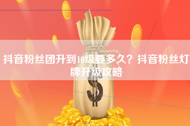 抖音粉丝团升到10级要多久？抖音粉丝灯牌升级攻略