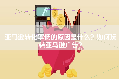 亚马逊转化率低的原因是什么？如何玩转亚马逊广告？