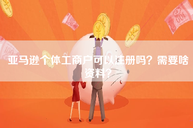 亚马逊个体工商户可以注册吗？需要啥资料？
