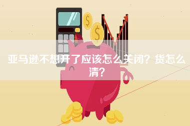 亚马逊不想开了应该怎么关闭？货怎么清？